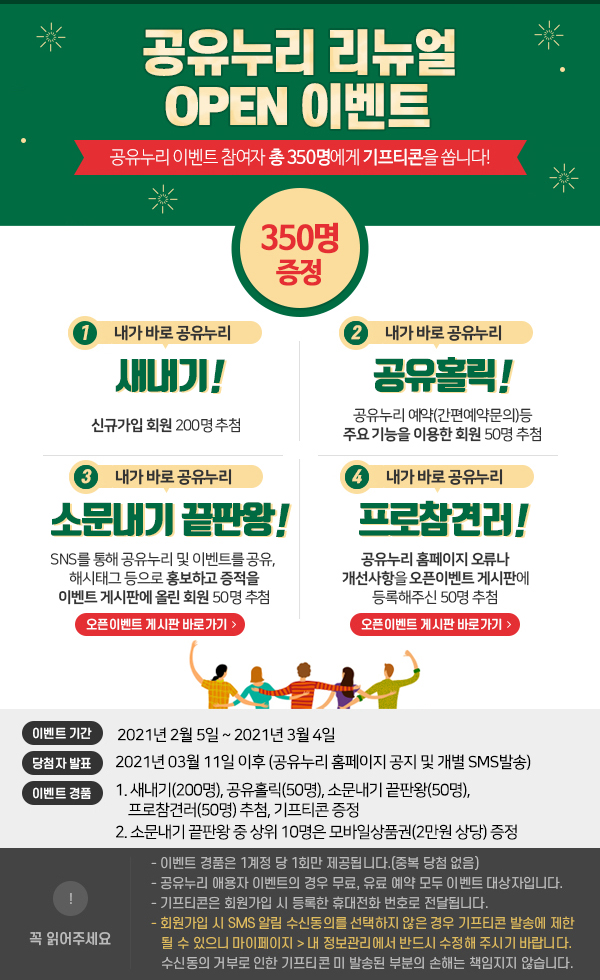 공유누리 리뉴얼 OPEN 이벤트 공유누리 이벤트 참여자 총 350명에게 기프티콘을 쏩니다! 1.내가 바로 공유누리 새내기 신규가입 회원 200명 추첨, 2.내가 바로 공유누리 공유홀릭 공유누리 예약(간편예약문의)등 주요 기능을 이용한 회원 50명 추첨, 3.내가 바로 공유누리 소문내기 끝판왕 SNS를 통해 공유누리 및 이벤트를 공유, 해시태그 등으로 홍보하고 증적을 이벤트 게시판에 올린 회원 50명 추첨, 4.내가 바로 공유누리 프로참견러 공유누리 홈페이지 오류나 개선사항을 오픈이벤트 게시판에 등록해주신 50명 추첨 이벤트 기간 2021년 2월 5일~ 2021년 3월 4일 당첨자 발표 2021년 3월 11일 이후 (공유누리 홈페이지 공지 및 개별 SMS 발송) 이벤트 경품 1.새내기(200명), 공유홀릭(50명), 소문내기 끝판왕(50명), 프로참견러(50명)추첨, 기프티콘 증정 2.소문내기 끝판왕 중 상위 10명은 모바일상품권(2만원 상당)증정 꼭 읽어주세요 이벤트 경품은 1계정 당 1회만 제공됩니다.(중복 당첨 없음) 공유누리 애용자 이벤트의 경우 무료, 유료 예약 모두 이벤트 대상자입니다. 기프티콘은 회원가입 시 등록한 휴대전화 번호로 전달됩니다. 회원가입 시 SMS알림 수신동의를 선택하지 않은 경우 기프티콘 발송에 제한될 수 있으니 마이페이지 > 내 정보관리에서 반드시 수정해주시기 바랍니다. 수신동의 거부로 인한 기프티콘 미 발송된 부분의 손해는 책임지지 않습니다. 